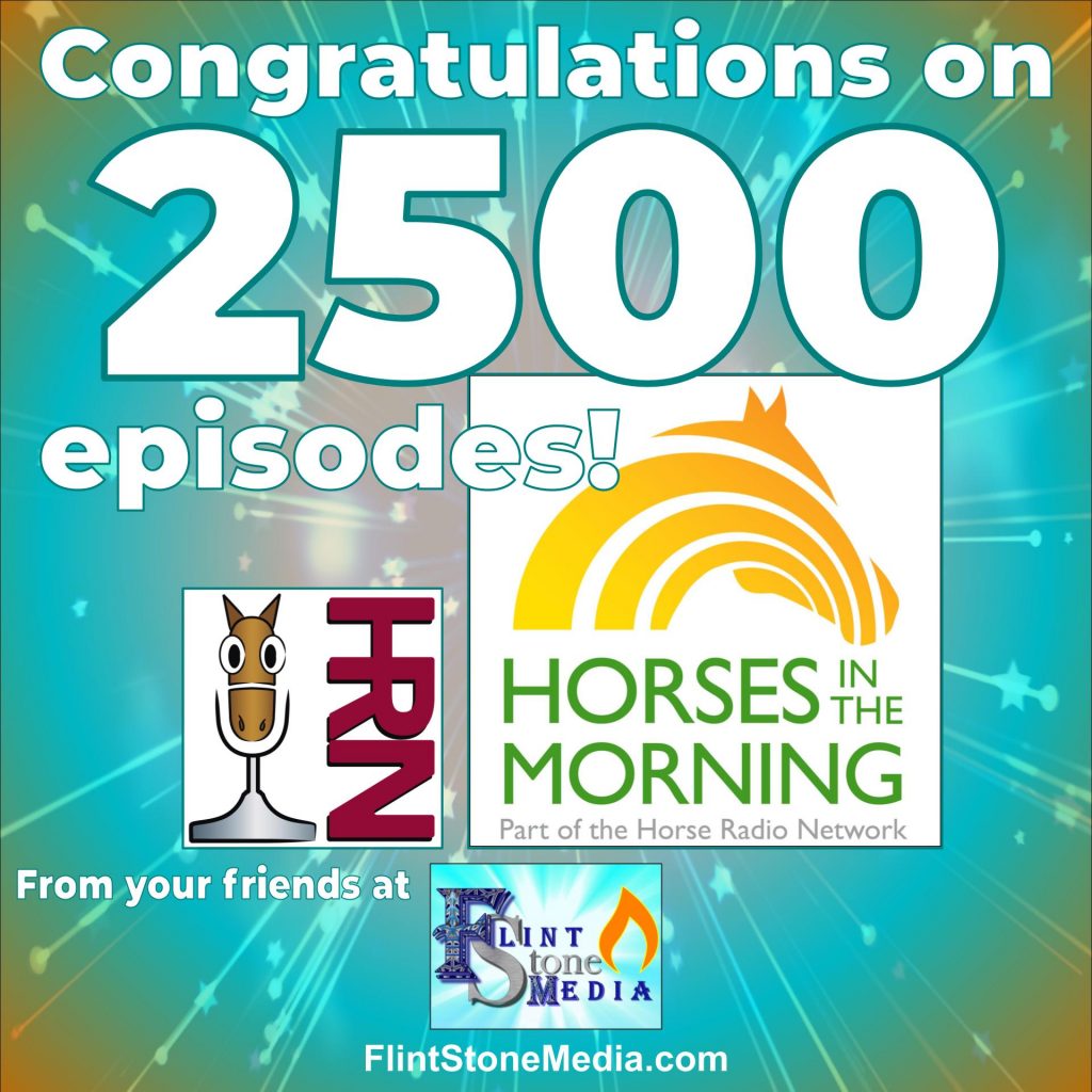 Congratulations to the team at Horse Radio Network (our longest-standing client) on celebrating their 2500th episode of Horses in the Morning! What an accomplishment!! Jaime was so excited, she called in to their live show to congratulate them on the air. They have been pioneers in the podcast industry, and we are sure they are nowhere near done blazing that trail. Thanks and congratulations to Glenn, Jamie, Jenn, and the entire HITM team!!
